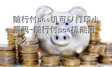 随行付pos机可以打印小票吗-随行付pos机能用多久