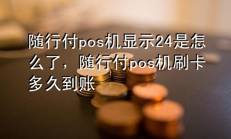 随行付pos机显示24是怎么了,随行付pos机刷卡多久到账