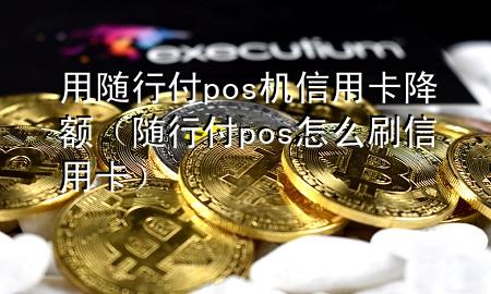 用随行付pos机信用卡降额(随行付pos怎么刷信用卡)