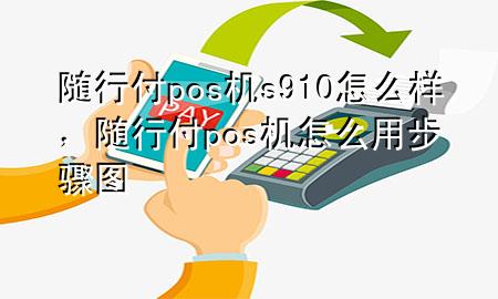 随行付pos机s910怎么样,随行付pos机怎么用步骤图
