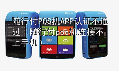 随行付POS机APP认证不通过(随行付pos机连接不上手机)