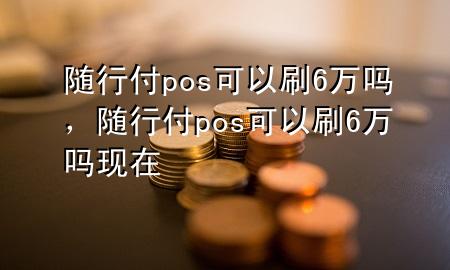 随行付pos可以刷6万吗,随行付pos可以刷6万吗现在
