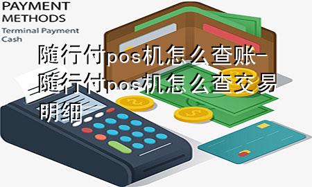 随行付pos机怎么查账-随行付pos机怎么查交易明细