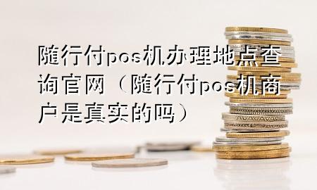 随行付pos机办理地点查询官网(随行付pos机商户是真实的吗)