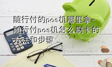 随行付的pos机哪里拿-随行付pos机怎么刷卡的方法和步骤