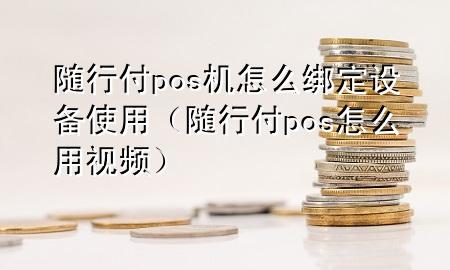 随行付pos机怎么绑定设备使用(随行付pos怎么用视频)