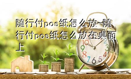 随行付pos纸怎么放-随行付pos纸怎么放在桌面上