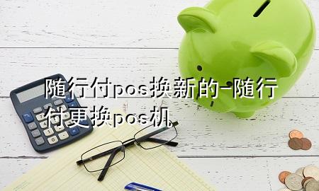 随行付pos换新的-随行付更换pos机