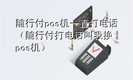 随行付pos机一直打电话(随行付打电话叫我换pos机)