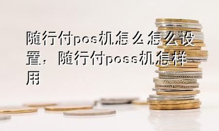 随行付pos机怎么怎么设置,随行付poss机怎样用