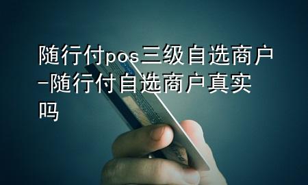随行付pos三级自选商户-随行付自选商户真实吗