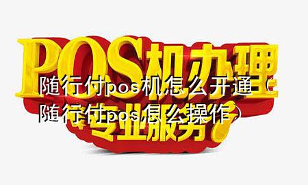 随行付pos机怎么开通(随行付pos怎么操作)