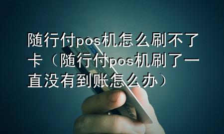随行付pos机怎么刷不了卡(随行付pos机刷了一直没有到账怎么办)