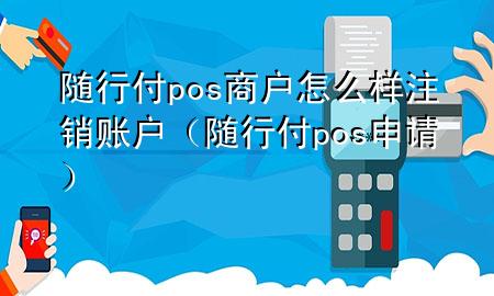 随行付pos商户怎么样注销账户(随行付pos申请)