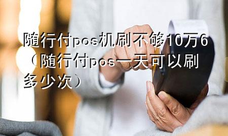 随行付pos机刷不够10万6(随行付pos一天可以刷多少次)