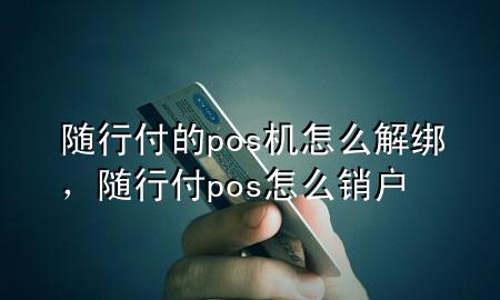 随行付的pos机怎么解绑,随行付pos怎么销户