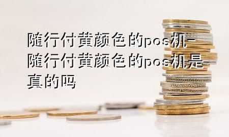 随行付黄颜色的pos机-随行付黄颜色的pos机是真的吗
