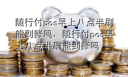 随行付pos早上八点半刷能到账吗,随行付pos早上八点半刷能到账吗