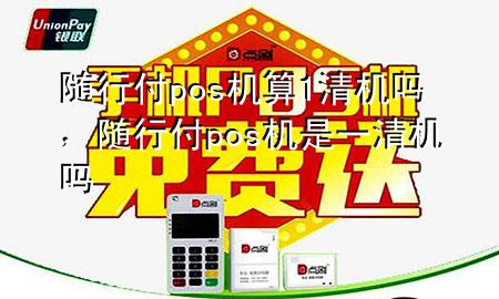 随行付pos机算1清机吗,随行付pos机是一清机吗