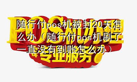 随行付pos机被封20天怎么办(随行付pos机刷了一直没有到账怎么办)