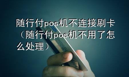 随行付pos机不连接刷卡(随行付pos机不用了怎么处理)