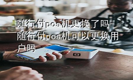 随行付pos机更换了吗-随行付pos机可以更换用户吗