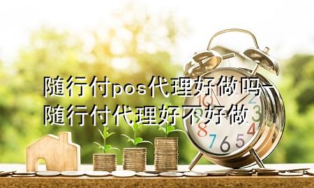 随行付pos代理好做吗-随行付代理好不好做