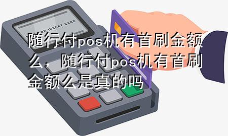 随行付pos机有首刷金额么,随行付pos机有首刷金额么是真的吗