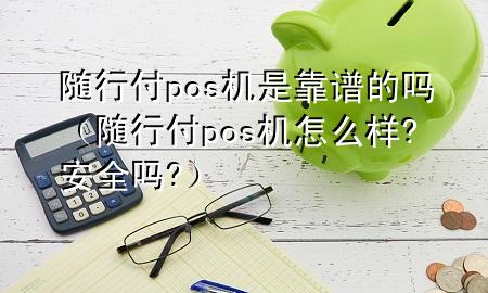 随行付pos机是靠谱的吗(随行付pos机怎么样?安全吗?)