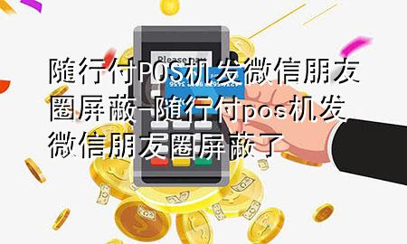 随行付POS机发微信朋友圈屏蔽-随行付pos机发微信朋友圈屏蔽了
