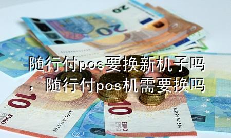 随行付pos要换新机子吗,随行付pos机需要换吗
