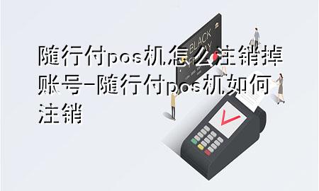 随行付pos机怎么注销掉账号-随行付pos机如何注销