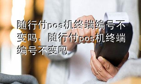 随行付pos机终端编号不变吗,随行付pos机终端编号不变吗