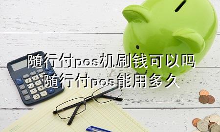 随行付pos机刷钱可以吗,随行付pos能用多久