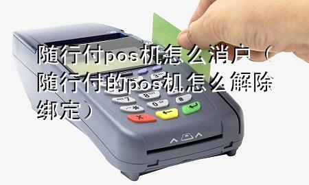 随行付pos机怎么消户(随行付的pos机怎么解除绑定)