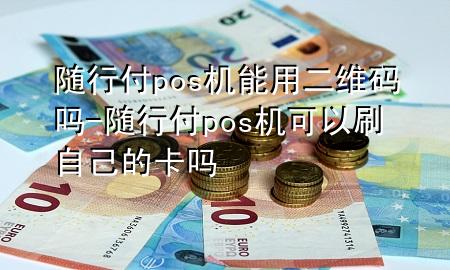 随行付pos机能用二维码吗-随行付pos机可以刷自己的卡吗