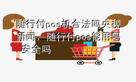 随行付pos机合法吗央视新闻,随行付pos能用吗,安全吗