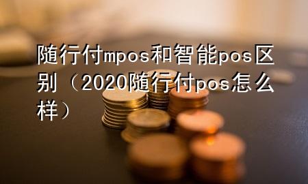随行付mpos和智能pos区别(2020随行付pos怎么样)