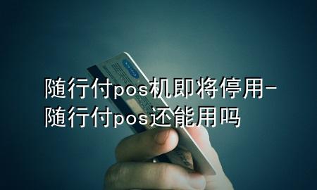 随行付pos机即将停用-随行付pos还能用吗