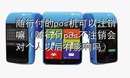 随行付的pos机可以注销嘛(随行付pos不注销会对个人以后有影响吗)