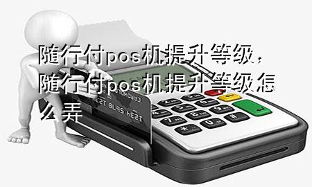 随行付pos机提升等级,随行付pos机提升等级怎么弄