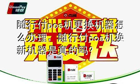 随行付pos机更换机器怎么办理,随行付pos机换新机器是真的吗?