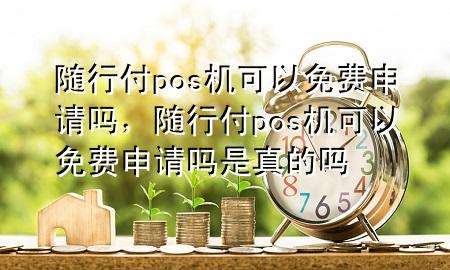随行付pos机可以免费申请吗,随行付pos机可以免费申请吗是真的吗