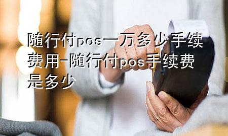 随行付pos一万多少手续费用-随行付pos手续费是多少