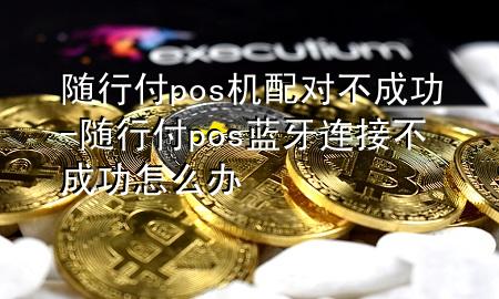 随行付pos机配对不成功-随行付pos蓝牙连接不成功怎么办
