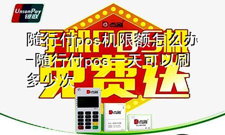 随行付pos机限额怎么办-随行付pos一天可以刷多少次
