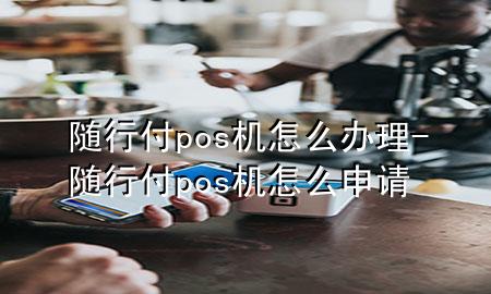 随行付pos机怎么办理-随行付pos机怎么申请