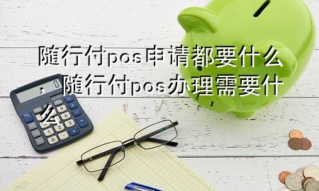 随行付pos申请都要什么,随行付pos办理需要什么