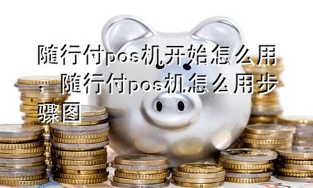 随行付pos机开始怎么用,随行付pos机怎么用步骤图