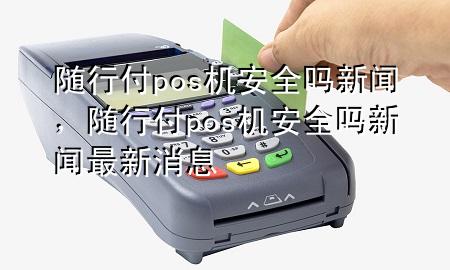 随行付pos机安全吗新闻,随行付pos机安全吗新闻最新消息